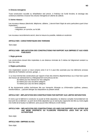 ND
4. Ordures ménagères
Toute construction nouvelle ou réhabilitation doit prévoir, à l'intérieur de l'unité foncière, le stockage des
conteneurs destinés à recevoir les ordures ménagères en attente de collecte.
5. Autres réseaux :
Les nouveaux réseaux (électricité, téléphonie, câblerie...) devront faire l'objet de soins particuliers quant à leur
implantation :
- enfouissement
- intégration, en corniche, sur le bâti.
...
Les nouveaux raccordements seront, dans la mesure du possible, réalisés en souterrain.
ARTICLE ND5 - CARACTERISTIQUES DES TERRAINS
Sans objet.
ARTICLE ND6 - IMPLANTATION DES CONSTRUCTIONS PAR RAPPORT AUX EMPRISE ET AUX VOIES
PUBLIQUES
1. Règle générale
Les constructions doivent être implantées à une distance minimale de 5 mètres de l'alignement existant ou
futur des voies.
2. Règles particulières
Une implantation suivant un recul compris entre 0 et 5 m peut être autorisée pour les bâtiments annexes
détachés de l'habitation (annexe, garage…).
3. Le recul minimal des constructions par rapport à l'axe des chemins départementaux (ou à l'axe futur quand
des travaux de redressement ou d'élargissement sont prévus) est de :
35 mètres pour les chemins de 1ère catégorie
25 mètres pour ceux de 2ème catégorie
15 mètres pour ceux de 3ème catégorie.
4. les équipements publics techniques liés aux transports d'énergie ou d'information (pylônes, poteaux,
transformateurs…) peuvent déroger aux dispositions du présent article.
ARTICLE ND7 - IMPLANTATION DES CONSTRUCTIONS PAR RAPPORT AUX LIMITES SEPARATIVES
A moins que le bâtiment à construire ne jouxte la limite séparative, la distance comptée horizontalement de
tout point de ce bâtiment au point de la limite séparative qui en est le plus rapproché doit être au moins égale
à la moitié de la hauteur du bâtiment, sans pouvoir être inférieure à 3,00 mètres.
ARTICLE ND8 - IMPLANTATION DES CONSTRUCTIONS LES UNES PAR RAPPORT AUX AUTRES SUR
UNE MEME PROPRIETE OU PLUSIEURS PROPRIETES LIEES PAR UN ACTE
AUTHENTIQUE
Sans objet.
ARTICLE ND9 - EMPRISE AU SOL
Sans objet.
8
 