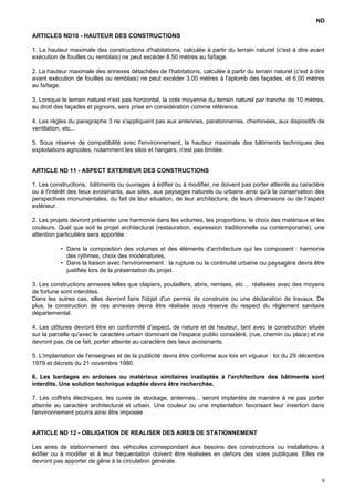 ND
ARTICLES ND10 - HAUTEUR DES CONSTRUCTIONS
1. La hauteur maximale des constructions d'habitations, calculée à partir du terrain naturel (c'est à dire avant
exécution de fouilles ou remblais) ne peut excéder 8.50 mètres au faîtage.
2. La hauteur maximale des annexes détachées de l'habitations, calculée à partir du terrain naturel (c'est à dire
avant exécution de fouilles ou remblais) ne peut excéder 3.00 mètres à l'aplomb des façades, et 6.00 mètres
au faîtage.
3. Lorsque le terrain naturel n'est pas horizontal, la cote moyenne du terrain naturel par tranche de 10 mètres,
au droit des façades et pignons, sera prise en considération comme référence.
4. Les règles du paragraphe 3 ne s'appliquent pas aux antennes, paratonnerres, cheminées, aux dispositifs de
ventilation, etc...
5. Sous réserve de compatibilité avec l'environnement, la hauteur maximale des bâtiments techniques des
exploitations agricoles, notamment les silos et hangars, n'est pas limitée.
ARTICLE ND 11 - ASPECT EXTERIEUR DES CONSTRUCTIONS
1. Les constructions, bâtiments ou ouvrages à édifier ou à modifier, ne doivent pas porter atteinte au caractère
ou à l'intérêt des lieux avoisinants, aux sites, aux paysages naturels ou urbains ainsi qu'à la conservation des
perspectives monumentales, du fait de leur situation, de leur architecture, de leurs dimensions ou de l'aspect
extérieur.
2. Les projets devront présenter une harmonie dans les volumes, les proportions, le choix des matériaux et les
couleurs. Quel que soit le projet architectural (restauration, expression traditionnelle ou contemporaine), une
attention particulière sera apportée :
• Dans la composition des volumes et des éléments d'architecture qui les composent : harmonie
des rythmes, choix des modénatures,
• Dans la liaison avec l'environnement : la rupture ou la continuité urbaine ou paysagère devra être
justifiée lors de la présentation du projet.
3. Les constructions annexes telles que clapiers, poulaillers, abris, remises, etc ... réalisées avec des moyens
de fortune sont interdites.
Dans les autres cas, elles devront faire l'objet d'un permis de construire ou une déclaration de travaux. De
plus, la construction de ces annexes devra être réalisée sous réserve du respect du règlement sanitaire
départemental.
4. Les clôtures devront être en conformité d'aspect, de nature et de hauteur, tant avec la construction située
sur la parcelle qu'avec le caractère urbain dominant de l'espace public considéré, (rue, chemin ou place) et ne
devront pas, de ce fait, porter atteinte au caractère des lieux avoisinants.
5. L'implantation de l'enseignes et de la publicité devra être conforme aux lois en vigueur : loi du 29 décembre
1979 et décrets du 21 novembre 1980.
6. Les bardages en ardoises ou matériaux similaires inadaptés à l'architecture des bâtiments sont
interdits. Une solution technique adaptée devra être recherchée.
7. Les coffrets électriques, les cuves de stockage, antennes... seront implantés de manière à ne pas porter
atteinte au caractère architectural et urbain. Une couleur ou une implantation favorisant leur insertion dans
l'environnement pourra ainsi être imposée
ARTICLE ND 12 - OBLIGATION DE REALISER DES AIRES DE STATIONNEMENT
Les aires de stationnement des véhicules correspondant aux besoins des constructions ou installations à
édifier ou à modifier et à leur fréquentation doivent être réalisées en dehors des voies publiques. Elles ne
devront pas apporter de gêne à la circulation générale.
9
 