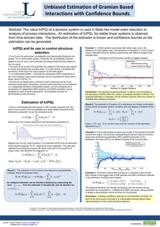 Unbiased Estimation of Gramian Based Interactions with Confidence Bounds .   . Contact:  Miguel Castaño ( [email_address] )  Wolfgang Birk ( [email_address] )  Abstract: The value tr(PQ) of a dynamic system is used in fields like model order reduction or analysis of process interactions.  An estimation of tr(PQ)  for stable linear systems is obtained from time-domain data.  The distribution of the estimator is known and confidence bounds on the estimation can be generated. Conclusion.  The previously existing estimator is biased, and converges to the real value of tr(PQ) when the number of available samples is infinite. The proposed estimator is unbiased, and its variance reduces when the number of available data samples increases. Example 2:  A 2x2 multivariable process was excited in the presence of white noise at the output. The channel corresponding to the first input and the first output was analyzed by generating  99% confidence bounds on the estimation  the value tr(P 1 Q 1 ) for different lengths of the acquired data. Example 3:  The same multivariable process as in Example 2 was excited , with a length of the logged data of 600 samples and 99% confidence intervals in the estimation of tr(P j Q i ) were created. The diagonal elements are strongly dominating, and the process can be considered as composed by  2 independent SISO processes, being possible to design a decentralized control structure for the process.  Conclusion.  Creating confidence intervals on the estimation of tr(P j Q i )  for each of the input-output channels of a multivariable process helps to take robust decisions on the control structure selection. [1] Conley, A. and Salgado, M. (200) Gramian based interaction measure. In  Proc. Of the 2000 Conference on Decision and Control, Sydney. [2] Slagado, M. and Yuz, J. (2007). Midex domain analysis of mimo dynamic  interactions. In  Networking, Sensing and Control, 2007 International Conference on,  340-344. tr(P 1 Q 1 )  Funded by:  ,[object Object],[object Object],[object Object],[object Object],[object Object],tr(PQ) and its use in control structure selection.  ,[object Object],[object Object],[object Object],Example 1:  A SISO system was excited with white noise, and in the presence of output white noise. The estimators in Equations (1) and (2) were used to estimate tr(PQ) for different experiments with different length of the sampled data.  Result 2.  The estimator in Equation (2) is distributed as a linear combination of noncentral chi-square random variables with one degree of freedom of the form: where  and  are the mean and the variance of the estimated  regressors  .  Estimation of tr(PQ). ,[object Object],[object Object],Salgado and Yuz [2]  used Equation (1) to estimate tr(P j Q i ) from an estimation of the impulse response  obtained by linear regression. The data was obtained by exciting the process with white noise and in the presence of output noise. And therefore the estimation is:  where 