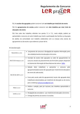 Regulamento do Concurso
3
7.1. As escolas não agrupadas podem concorrer com um trabalho por nível/ciclo de ensino.
7.2. Os agrupamentos de escolas podem concorrer com dois trabalhos por nível /ciclo de
educação e de ensino.
7.3. Para além dos trabalhos referidos nos pontos 7.1 e 7.2., nesta edição, poderá ser
apresentado a concurso um outro trabalho que ilustre a participação das famílias ou de grupos
de adultos da comunidade num trabalho colaborativo com as crianças e/ou alunos do
agrupamento ou da escola e que evidencie o prazer de ler.
8. Calendarização:
Novembro de 2016
 Lançamento do concurso e divulgação da respetiva informação junto
dos estabelecimentos de educação e de ensino.
Até 31 de março de 2017
 Inscrição da escola (não agrupada ou sede do agrupamento) no
concurso através de preenchimento de formulário próprio disponível
no Sistema de Informação do Plano Nacional de Leitura SIPNL.
Até 24 de abril de 2017
 Seleção do(s) trabalho(s) a apresentar a concurso pelo
agrupamento/pela escola não agrupada (por nível/ciclo de educação e
de ensino de cada escola).
 Envio pela escola sede do agrupamento/ escola não agrupada do(s)
trabalhos(s) selecionado(s), por nível/ciclo de educação ou de ensino,
para o endereço pnlconcursos@gmail.com.
Maio de 2017
 Análise e seleção, pelo júri nacional, dos trabalhos apresentados a
concurso.
Junho de 2017
 Divulgação dos vencedores – por nível/ciclo de educação e de ensino.
 Entrega de prémios aos alunos e às escolas.
 