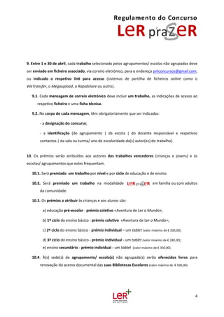 Regulamento do Concurso
4
9. Entre 1 e 30 de abril, cada trabalho selecionado pelos agrupamentos/ escolas não agrupadas deve
ser enviado em ficheiro associado, via correio eletrónico, para o endereço pnlconcursos@gmail.com,
ou indicado o respetivo link para acesso (sistemas de partilha de ficheiros online como o
WeTransfer, o Megaupload, o Rapidshare ou outro).
9.1. Cada mensagem de correio eletrónico deve incluir um trabalho, as indicações de acesso ao
respetivo ficheiro e uma ficha técnica.
9.2. No corpo de cada mensagem, têm obrigatoriamente que ser indicadas:
- a designação do concurso;
- a identificação (do agrupamento | da escola | do docente responsável e respetivos
contactos | da sala ou turma/ ano de escolaridade do(s) autor(es) do trabalho).
10. Os prémios serão atribuídos aos autores dos trabalhos vencedores (crianças e jovens) e às
escolas/ agrupamentos que estes frequentam.
10.1. Será premiado um trabalho por nível e por ciclo de educação e de ensino.
10.2. Será premiado um trabalho na modalidade em família ou com adultos
da comunidade.
10.3. Os prémios a atribuir às crianças e aos alunos são:
a) educação pré-escolar - prémio coletivo «Aventura de Ler o Mundo»;
b) 1º ciclo do ensino básico - prémio coletivo «Aventura de Ler o Mundo»;
c) 2º ciclo do ensino básico - prémio individual – um tablet (valor máximo de € 200,00);
d) 3º ciclo do ensino básico - prémio individual - um tablet (valor máximo de € 280,00);
e) ensino secundário - prémio individual - um tablet (valor máximo de € 350,00).
10.4. À(s) sede(s) de agrupamento/ escola(s) não agrupada(s) serão oferecidos livros para
renovação do acervo documental das suas Bibliotecas Escolares (valor máximo de € 500,00).
 