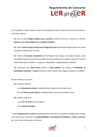 Regulamento do Concurso
2
5. Os trabalhos a realizar, pelas crianças da educação pré-escolar e pelos alunos dos ensinos básico e
secundário, devem:
5.1. aliar ao texto imagens originais que o ilustrem, através do recurso a materiais e a técnicas
diversas e em conformidade com o trabalho escolhido;
5.2. utilizar textos/ temas musicais e/ou imagens de autor diretamente relacionados com o tema
da presente edição deste concurso;
5.3. indicar um docente responsável pela orientação das crianças e/ou do(s) aluno(s) e pela
participação da família e/ou da comunidade no desenvolvimento do trabalho, de modo a verificar
a pertinência dos conteúdos e a assegurar a adequação e originalidade dos trabalhos;
5.4. apresentar uma ficha técnica relativa a cada trabalho, que indique a modalidade de
participação escolhida e a autoria de textos, temas musicais e/ou imagens utilizados no trabalho.
6. São admitidos a concurso:
6.1. trabalhos coletivos
a) na educação pré-escolar, realizados pelas crianças de uma mesma sala;
b) no 1º ciclo do ensino básico, realizados pelos alunos de uma mesma turma.
6.2. trabalho individuais
a) nos 2º e 3º ciclos do ensino básico;
b) no ensino secundário.
7. Cada agrupamento ou escola não agrupada deve selecionar os trabalhos realizados pelas crianças
e/ou pelos alunos, sendo da sua responsabilidade a pré-seleção dos trabalhos a enviar a concurso,
por nível e ciclo de educação e de ensino.
 