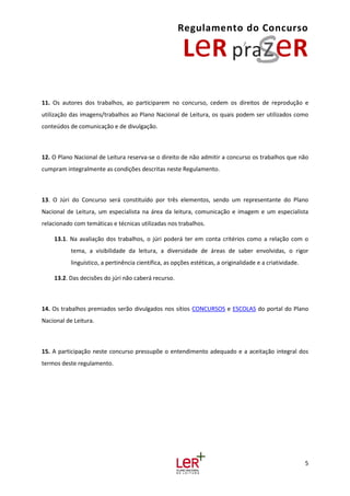 Regulamento do Concurso
5
11. Os autores dos trabalhos, ao participarem no concurso, cedem os direitos de reprodução e
utilização das imagens/trabalhos ao Plano Nacional de Leitura, os quais podem ser utilizados como
conteúdos de comunicação e de divulgação.
12. O Plano Nacional de Leitura reserva-se o direito de não admitir a concurso os trabalhos que não
cumpram integralmente as condições descritas neste Regulamento.
13. O Júri do Concurso será constituído por três elementos, sendo um representante do Plano
Nacional de Leitura, um especialista na área da leitura, comunicação e imagem e um especialista
relacionado com temáticas e técnicas utilizadas nos trabalhos.
13.1. Na avaliação dos trabalhos, o júri poderá ter em conta critérios como a relação com o
tema, a visibilidade da leitura, a diversidade de áreas de saber envolvidas, o rigor
linguístico, a pertinência científica, as opções estéticas, a originalidade e a criatividade.
13.2. Das decisões do júri não caberá recurso.
14. Os trabalhos premiados serão divulgados nos sítios CONCURSOS e ESCOLAS do portal do Plano
Nacional de Leitura.
15. A participação neste concurso pressupõe o entendimento adequado e a aceitação integral dos
termos deste regulamento.
 