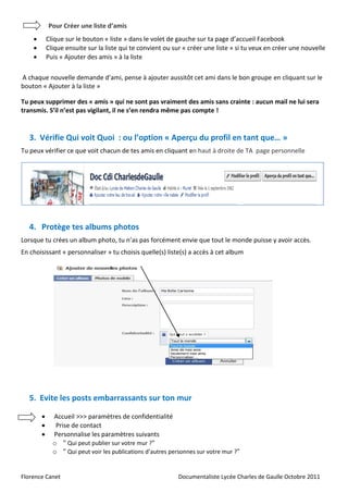 Pour Créer une liste d’amis
           Clique sur le bouton « liste » dans le volet de gauche sur ta page d’accueil Facebook
           Clique ensuite sur la liste qui te convient ou sur « créer une liste » si tu veux en créer une nouvelle
           Puis « Ajouter des amis » à la liste

A chaque nouvelle demande d’ami, pense à ajouter aussitôt cet ami dans le bon groupe en cliquant sur le
bouton « Ajouter à la liste »

Tu peux supprimer des « amis » qui ne sont pas vraiment des amis sans crainte : aucun mail ne lui sera
transmis. S’il n’est pas vigilant, il ne s’en rendra même pas compte !


   3. Vérifie Qui voit Quoi : ou l’option « Aperçu du profil en tant que… »
Tu peux vérifier ce que voit chacun de tes amis en cliquant en haut à droite de TA page personnelle




   4. Protège tes albums photos
Lorsque tu crées un album photo, tu n’as pas forcément envie que tout le monde puisse y avoir accès.
En choisissant « personnaliser » tu choisis quelle(s) liste(s) a accès à cet album




   5. Evite les posts embarrassants sur ton mur

             Accueil >>> paramètres de confidentialité
              Prise de contact
             Personnalise les paramètres suivants
              o " Qui peut publier sur votre mur ?"
              o " Qui peut voir les publications d’autres personnes sur votre mur ?"


Florence Canet                                               Documentaliste Lycée Charles de Gaulle Octobre 2011
 