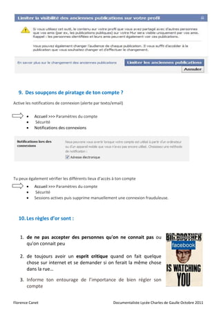 9. Des soupçons de piratage de ton compte ?
Active les notifications de connexion (alerte par texto/email)

          Accueil >>> Paramètres du compte
          Sécurité
          Notifications des connexions




Tu peux également vérifier les différents lieux d’accès à ton compte
          Accueil >>> Paramètres du compte
           Sécurité
          Sessions actives puis supprime manuellement une connexion frauduleuse.



  10. Les règles d’or sont :


   1. de ne pas accepter des personnes qu'on ne connait pas ou
      qu'on connait peu

   2. de toujours avoir un esprit critique quand on fait quelque
      chose sur internet et se demander si on ferait la même chose
      dans la rue…

   3. Informe ton entourage de l’importance de bien régler son
      compte


Florence Canet                                          Documentaliste Lycée Charles de Gaulle Octobre 2011
 