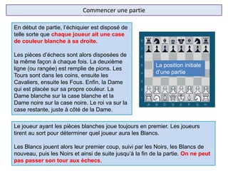 Commencer une partie
En début de partie, l’échiquier est disposé de
telle sorte que chaque joueur ait une case
de couleur blanche à sa droite.
Les pièces d’échecs sont alors disposées de
la même façon à chaque fois. La deuxième
ligne (ou rangée) est remplie de pions. Les
Tours sont dans les coins, ensuite les
Cavaliers, ensuite les Fous. Enfin, la Dame
qui est placée sur sa propre couleur. La
Dame blanche sur la case blanche et la
Dame noire sur la case noire. Le roi va sur la
case restante, juste à côté de la Dame.
Le joueur ayant les pièces blanches joue toujours en premier. Les joueurs
tirent au sort pour déterminer quel joueur aura les Blancs.
Les Blancs jouent alors leur premier coup, suivi par les Noirs, les Blancs de
nouveau, puis les Noirs et ainsi de suite jusqu’à la fin de la partie. On ne peut
pas passer son tour aux échecs.
La position initiale
d’une partie
 