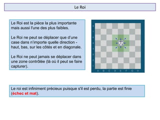 Le Roi
Le Roi est la pièce la plus importante
mais aussi l'une des plus faibles.
Le Roi ne peut se déplacer que d’une
case dans n’importe quelle direction -
haut, bas, sur les côtés et en diagonale.
Le Roi ne peut jamais se déplacer dans
une zone contrôlée (là où il peut se faire
capturer).
Le roi est infiniment précieux puisque s'il est perdu, la partie est finie
(échec et mat).
 