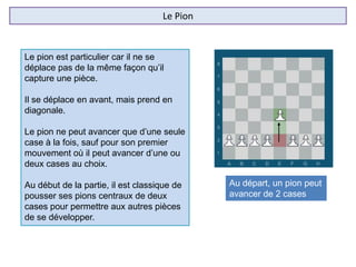 Le Pion
Le pion est particulier car il ne se
déplace pas de la même façon qu’il
capture une pièce.
Il se déplace en avant, mais prend en
diagonale.
Le pion ne peut avancer que d’une seule
case à la fois, sauf pour son premier
mouvement où il peut avancer d’une ou
deux cases au choix.
Au début de la partie, il est classique de
pousser ses pions centraux de deux
cases pour permettre aux autres pièces
de se développer.
Au départ, un pion peut
avancer de 2 cases
 