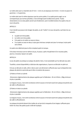 Le maître doit avoir un diamètre de 27 mm +- 1mm et une épaisseur de 4.5mm +- 0.1mm et peser 21
grammes +- 2.5 grammes.

Le maître doit avoir la même épaisseur que les autres palets. Si un palet parait usagé, ou ne
correspond pas aux normes précitées, il sera échangé avant le début de la partie. Toutes
réclamations vis à vis des palets seront sans fondement, sauf si la détérioration d'un palet a lieu en
cours de partie.

ARTICLE 3

Il est interdit aux joueurs de changer de palets, ou de "maître" en cours de partie, sauf dans les cas
suivants :

       Le palet est introuvable;
       Le maître est introuvable;
       Si le palet ou le maître se casse en deux ;
       Si un palet se casse en deux, le plus gros morceau compte seul pour la marque, le plus petit
        sera enlevé.

Un palet ainsi détérioré pourra être remplacé après la marque.

Si les deux morceaux sont en dehors du jeu, le joueur, après récupération d'un nouveau palet,
pourra, à nouveau rejouer son palet.

ARTICLE 4

Le jeu de palets se pratique sur plaque de plomb. Donc, il est souhaitable qu'il se déroule sous abri.

Toutefois, suivant disponibilité, et décision des organisateurs, il pourra se dérouler en plein air.

Si le jeu se déroule en salle, celle-ci devra avoir une dimension suffisante pour que la disposition des
plaques de plomb ne perturbe pas la libre circulation des joueurs.

1) Palets en fonte sur plomb

-Dimensions réglementaires des plaques agréées par la Fédération : 45 cm X 45cm ; 20kg minimum
et plus si possible.

La longueur du jeu, c'est à dire la distance entre le joueur et le bord avant de la plaque de plomb sera
de 3,80 m officiellement.

2) Palets en laiton sur plomb

-Dimensions réglementaires des plaques agréées par la Fédération : 45 cm X 45cm ; 20kg minimum
et plus si possible.

La longueur du jeu, c'est à dire la distance entre le joueur et le bord avant de la plaque de plomb sera
de 2,80 m officiellement.

Les plaques de plomb doivent être isolées du sol par de la moquette d'une largeur suffisante pour
éviter les chocs des palets joués à côté de la plaque.
 