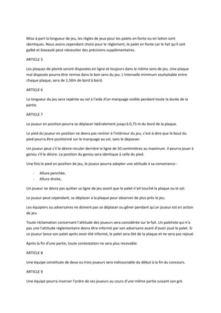 Mise à part la longueur de jeu, les règles de jeux pour les palets en fonte ou en laiton sont
identiques. Nous avons cependant choisi pour le règlement, le palet en fonte car le fait qu'il soit
galbé et biseauté peut nécessiter des précisions supplémentaires.

ARTICLE 5

Les plaques de plomb seront disposées en ligne et toujours dans le même sens de jeu. Une plaque
mal disposée pourra être remise dans le bon sens du jeu. L'intervalle minimum souhaitable entre
chaque plaque, sera de 1,50m de bord à bord.

ARTICLE 6

La longueur du jeu sera repérée au sol à l'aide d'un marquage visible pendant toute la durée de la
partie.

ARTICLE 7

Le joueur en position pourra se déplacer latéralement jusqu'à 0,75 m du bord de la plaque.

Le pied du joueur en position ne devra pas rentrer à l'intérieur du jeu, c'est-à-dire que le bout du
pied pourra être positionné sur le marquage au sol, sans le dépasser.

Un joueur peut s'il le désire reculer derrière la ligne de 50 centimètres au maximum. Il pourra jouer à
genou s'il le désire. La position du genou sera identique à celle du pied.

Une fois le pied en position de jeu, le joueur pourra adopter une attitude à sa convenance :

    -   Allure penchée,
    -   Allure droite,

Un joueur ne devra pas quitter sa ligne de jeu avant que le palet n'ait touché la plaque ou le sol.

Le joueur peut cependant, se déplacer à la plaque pour observer de plus près le jeu.

Les équipiers ou adversaires ne doivent pas se déplacer ou gêner pendant qu'un joueur est en action
de jeu.

Toute réclamation concernant l'attitude des joueurs sera considérée sur le fait. Un paletiste qui n'a
pas une l'attitude réglementaire devra être informé par son adversaire avant d'avoir joué le palet. Si
ce joueur lance son palet après avoir été informé, le palet sera ôté de la plaque et ne sera pas rejoué.

Après la fin d'une partie, toute contestation ne sera plus recevable.

ARTICLE 8

Une équipe constituée de deux ou trois joueurs sera indissociable du début à la fin du concours.

ARTICLE 9

Une équipe pourra inverser l'ordre de ses joueurs au cours d'une même partie suivant son gré.
 