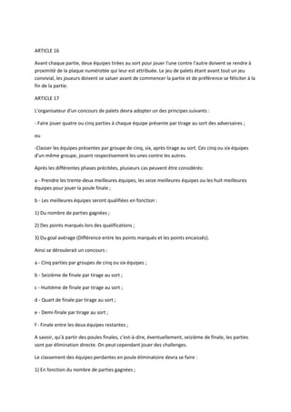 ARTICLE 16

Avant chaque partie, deux équipes tirées au sort pour jouer l'une contre l'autre doivent se rendre à
proximité de la plaque numérotée qui leur est attribuée. Le jeu de palets étant avant tout un jeu
convivial, les joueurs doivent se saluer avant de commencer la partie et de préférence se féliciter à la
fin de la partie.

ARTICLE 17

L'organisateur d'un concours de palets devra adopter un des principes suivants :

- Faire jouer quatre ou cinq parties à chaque équipe présente par tirage au sort des adversaires ;

ou

-Classer les équipes présentes par groupe de cinq, six, après tirage au sort. Ces cinq ou six équipes
d'un même groupe, jouent respectivement les unes contre les autres.

Après les différentes phases précitées, plusieurs cas peuvent être considérés:

a - Prendre les trente-deux meilleures équipes, les seize meilleures équipes ou les huit meilleures
équipes pour jouer la poule finale ;

b - Les meilleures équipes seront qualifiées en fonction :

1) Du nombre de parties gagnées ;

2) Des points marqués lors des qualifications ;

3) Du goal avérage (Différence entre les points marqués et les points encaissés).

Ainsi se déroulerait un concours :

a - Cinq parties par groupes de cinq ou six équipes ;

b - Seizième de finale par tirage au sort ;

c - Huitième de finale par tirage au sort ;

d - Quart de finale par tirage au sort ;

e - Demi-finale par tirage au sort ;

f - Finale entre les deux équipes restantes ;

A savoir, qu'à partir des poules finales, c'est-à-dire, éventuellement, seizième de finale, les parties
sont par élimination directe. On peut cependant jouer des challenges.

Le classement des équipes perdantes en poule éliminatoire devra se faire :

1) En fonction du nombre de parties gagnées ;
 