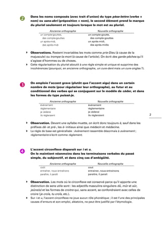 2
Dans les noms composés (avec trait d’union) du type pèse-lettre (verbe +
nom) ou sans-abri (préposition + nom), le second élément prend la marque
du pluriel seulement et toujours lorsque le mot est au pluriel.
Ancienne orthographe Nouvelle orthographe
un compte-gouttes,
des compte-gouttes
un après-midi,
des après-midi
un compte-goutte,
des compte-gouttes
un après-midi,
des après-midis
Observations. Restent invariables les mots comme prie-Dieu (à cause de la
majuscule) ou trompe-la-mort (à cause de l’article). On écrit des garde-pêches qu’il
s’agisse d’hommes ou de choses.
Cette régularisation du pluriel aboutit à une règle simple et unique et supprime des
incohérences (pourquoi, en ancienne orthographe, un cure-dent mais un cure-ongles ?).
On emploie l’accent grave (plutôt que l’accent aigu) dans un certain
nombre de mots (pour régulariser leur orthographe), au futur et au
conditionnel des verbes qui se conjuguent sur le modèle de céder, et dans
les formes du type puissè-je.
Ancienne orthographe Nouvelle orthographe
événement
réglementaire
je céderai
ils régleraient
évènement
règlementaire
je cèderai
ils règleraient
Observation. Devant une syllabe muette, on écrit donc toujours è, sauf dans les
préfixes dé- et pré-, les é- initiaux ainsi que médecin et médecine.
La règle de base est généralisée : évènement ressemble désormais à avènement ;
règlementaire s’écrit comme règlement.
L’accent circonflexe disparait sur i et u.
On le maintient néanmoins dans les terminaisons verbales du passé
simple, du subjonctif, et dans cinq cas d’ambigüité.
Ancienne orthographe Nouvelle orthographe
coût
entraîner, nous entraînons
paraître, il paraît
cout
entrainer, nous entrainons
paraitre, il parait
Observation. Les mots où le circonflexe est conservé parce qu’il apporte une
distinction de sens utile sont : les adjectifs masculins singuliers dû, mûr et sûr,
jeûne(s) et les formes de croitre qui, sans accent, se confondraient avec celles de
croire (je croîs, tu croîs, etc.).
Sur i et u, l’accent circonflexe ne joue aucun rôle phonétique ; il est l’une des principales
causes d’erreurs et son emploi, aléatoire, ne peut être justifié par l’étymologie.
 