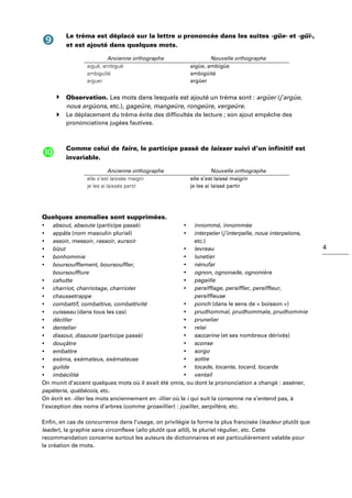 4
Le tréma est déplacé sur la lettre u prononcée dans les suites -güe- et -güi-,
et est ajouté dans quelques mots.
Ancienne orthographe Nouvelle orthographe
aiguë, ambiguë
ambiguïté
arguer
aigüe, ambigüe
ambigüité
argüer
Observation. Les mots dans lesquels est ajouté un tréma sont : argüer (j’argüe,
nous argüons, etc.), gageüre, mangeüre, rongeüre, vergeüre.
Le déplacement du tréma évite des difficultés de lecture ; son ajout empêche des
prononciations jugées fautives.
Comme celui de faire, le participe passé de laisser suivi d’un infinitif est
invariable.
Ancienne orthographe Nouvelle orthographe
elle s’est laissée maigrir
je les ai laissés partir
elle s’est laissé maigrir
je les ai laissé partir
Quelques anomalies sont supprimées.
absout, absoute (participe passé)
appâts (nom masculin pluriel)
assoir, messoir, rassoir, sursoir
bizut
bonhommie
boursoufflement, boursouffler,
boursoufflure
cahutte
charriot, charriotage, charrioter
chaussetrappe
combattif, combattive, combattivité
cuisseau (dans tous les cas)
déciller
dentelier
dissout, dissoute (participe passé)
douçâtre
embattre
exéma, exémateux, exémateuse
guilde
imbécilité
innommé, innommée
interpeler (j’interpelle, nous interpelons,
etc.)
levreau
lunetier
nénufar
ognon, ognonade, ognonière
pagaille
persifflage, persiffler, persiffleur,
persiffleuse
ponch (dans le sens de « boisson »)
prudhommal, prudhommale, prudhommie
prunelier
relai
saccarine (et ses nombreux dérivés)
sconse
sorgo
sottie
tocade, tocante, tocard, tocarde
ventail
On munit d’accent quelques mots où il avait été omis, ou dont la prononciation a changé : asséner,
papèterie, québécois, etc.
On écrit en -iller les mots anciennement en -illier où le i qui suit la consonne ne s’entend pas, à
l’exception des noms d’arbres (comme groseillier) : joailler, serpillère, etc.
Enfin, en cas de concurrence dans l’usage, on privilégie la forme la plus francisée (leadeur plutôt que
leader), la graphie sans circonflexe (allo plutôt que allô), le pluriel régulier, etc. Cette
recommandation concerne surtout les auteurs de dictionnaires et est particulièrement valable pour
la création de mots.
 