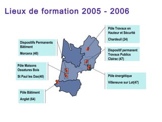 Lieux de formation 2005 - 2006

                             Pôle Travaux en
                             Hauteur et Sécurité
                             Chardeuil (24)
    Dispositifs Permanents
    Bâtiment
                             Dispositif permanent
    Morcenx (40)             Travaux Publics
                             Clairac (47)
   Pôle Maisons
   Ossatures Bois
   St Paul les Dax(40)       Pôle énergétique
                             Villeneuve sur Lot(47)

    Pôle Bâtiment
    Anglet (64)
 