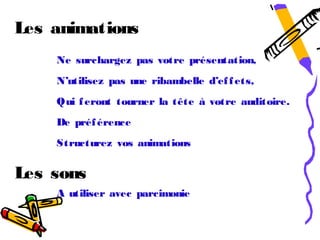Les animations
    Ne surchargez pas votre présentation,
    N’utilisez pas une ribambelle d’ef f ets,
    Qui f eront tourner la tête à votre auditoire.
    De préf érence
    Structurez vos animations


Les sons
    A utiliser avec parcimonie
 