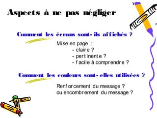 Aspects à ne pas négliger

  Comment les écrans sont- ils af f ichés ?
                Mise en page :
                      - clair e ?
                      - per t inent e ?
                      - f acile à compr endr e ?

  Comment les couleurs sont- elles utilisées ?
                Renf or cement du message ?
                ou encombr ement du message ?
 