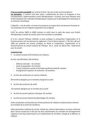 C’est un conseil consultatif, qui oriente et émet des avis et des recommandations.
Les domaines : si certains sont bien précis « prélèvement de tissus et d’organes et leur
transplantation, expérimentation essais thérapeutiques » d’autres sont assez étendus avec
limites élastiques (les méthodes thérapeutiques requises par le développement technique et
la recherche scientifique.
L’objectifs : c’est de veiller, en toute circonstances au respect de la vie personne humaine et
à la protection de son intégrité corporelle et de sa dignité.
Enfin, les articles 168/3 et 168/4 mettant en relief, dans le cadre des essais sans finalité
thérapeutique, le poids du conseil, dont l’avis constitue un préalable.
Si la loi a donné l’éthique médicale sa base juridique la composition l’organisation et le
fonctionnement sont du domaine du règlement. C’est le décret exécutif n° 96-122 u 06 avril
1996 qui présente cet arsenal juridique en fixant la composition, l’organisation et le
fonctionnement du conseil national de l’éthique de la santé. Ce décret fixe notamment
pour le conseil :
COMPOSITION
• Le conseil comprend 20 membres ainsi répartis:
Au titre des Ministères: 06 membres
- Défense nationale: 01 membre
- Santé et population: 01 membre
- Travail, protection sociale et formation professionnelle:01 membre
- Enseignement supérieur et recherche : 02 membres
• Au titre des professions en science médicale:
09 membres désignés par le ministère chargé de la santé
• Au titre des praticiens de santé:
03 membres désignés par le ministère de la santé
• Au titre du conseil supérieur islamique: 01 membre
• Au titre du conseil national de déontologie: 01 membre
Cette composition est dominée par la forte présence de médecins et pharmaciens relevant
du ministère de la santé (12 membres)
Cette domination médicale du conseil, relevée par certains observateurs se trouve renforcée
dans l'actuel conseil par le fait que les deux représentants du ministère de l'enseignement
supérieurs sont deux pharmaciens et le représentant du ministère, chargé de la défense un
médecin
 