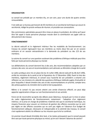 ORGANISATION
Le conseil est présidé par un membre élu, en son sein, pour une durée de quatre années
renouvelables.
Il est aidé par un bureau permanant de 03 membres et un secrétariat technique qui assure le
secrétariat, rédige les procès verbaux de réunion, et procède aux convocations
Des commissions spécialisées peuvent être mises en places le présidant, de même qu'il peut
être fait appel à toute personne physique morale dont la contribution est jugée utile au
déroulement des travaux.
FONCTIONNEMENT
Le décret exécutif et le règlement intérieur fixe les modalités de fonctionnement. Les
travaux du conseil regroupent tous ses membres au moins deux fois par an en session
ordinaire et en session extraordinaire à la demande du président ou des 2/3 de ses
membres.
La saisine du conseil sur une question soulevant des problèmes d'éthique médicale peut-être
faite par toute personne physique ou morale
Les délibérations du conseil donnent lieu à des avis, des recommandations adoptées par un
consens des voix: ces avis et recommandations sont adressés au Ministère chargé de la santé
Le cadre juridique ainsi mis en place (loi du 31 Juillet 1990, décret exécutif du 06 Avril 1996,
arrêté du ministère de la santé et de la Population du 17 Décembre 1996, fixant la liste des
membres, règlement intérieur), le conseil sous l'autorité de son président a entamé une
réflexion sur ses missions et a abordé des questions d'éthique médicale jugées d'actualité et
pour lesquelles il devait émettre des avis et des recommandations en priorité, compte tenu
des préoccupations du ministère de la santé et de la population.
Même si le conseil n'a pas encore atteint une année d'exercice effectif, on peut déjà
apporter appréciation critique sur son fonctionnement et son activité.
Force est de reconnaître qu'après des débuts assez laborieux, marqués par la mise en place
du cadre réglementaire de fonctionnement, notamment l'adoption d'un règlement
intérieur, et la prise en charge de problèmes matériels tels que le secrétariat technique, les
moyens financiers pour assurer un minimum de gestion des affaires courantes qui ne sont
pas réglés en des affaires courantes qui ne sont pas réglés en l'absence d'un budget de
fonctionnement adéquat, nécessaire et indispensable et la sérénité des travaux, le conseil
s'est rapidement attelé à la réflexion sur les missions que la loi lui conférait.
Un premier écueil devait d'emblée âtre levé, si les textes prévoyaient que le conseil pouvait
être saisi par toute personne physique ou moral, qu'en est-il devant l'absence de saisine?
 