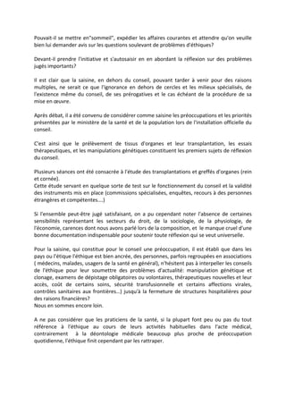Pouvait-il se mettre en"sommeil", expédier les affaires courantes et attendre qu'on veuille
bien lui demander avis sur les questions soulevant de problèmes d'éthiques?
Devant-il prendre l'initiative et s'autosaisir en en abordant la réflexion sur des problèmes
jugés importants?
Il est clair que la saisine, en dehors du conseil, pouvant tarder à venir pour des raisons
multiples, ne serait ce que l'ignorance en dehors de cercles et les milieux spécialisés, de
l'existence même du conseil, de ses prérogatives et le cas échéant de la procédure de sa
mise en œuvre.
Après débat, il a été convenu de considérer comme saisine les préoccupations et les priorités
présentées par le ministère de la santé et de la population lors de l'installation officielle du
conseil.
C'est ainsi que le prélèvement de tissus d'organes et leur transplantation, les essais
thérapeutiques, et les manipulations génétiques constituent les premiers sujets de réflexion
du conseil.
Plusieurs séances ont été consacrée à l'étude des transplantations et greffés d'organes (rein
et cornée).
Cette étude servant en quelque sorte de test sur le fonctionnement du conseil et la validité
des instruments mis en place (commissions spécialisées, enquêtes, recours à des personnes
étrangères et compétentes….)
Si l'ensemble peut-être jugé satisfaisant, on a pu cependant noter l'absence de certaines
sensibilités représentant les secteurs du droit, de la sociologie, de la physiologie, de
l'économie, carences dont nous avons parlé lors de la composition, et le manque cruel d'une
bonne documentation indispensable pour soutenir toute réflexion qui se veut universelle.
Pour la saisine, qui constitue pour le conseil une préoccupation, il est établi que dans les
pays ou l'étique l'éthique est bien ancrée, des personnes, parfois regroupées en associations
( médecins, malades, usagers de la santé en général), n'hésitent pas à interpeller les conseils
de l'éthique pour leur soumettre des problèmes d'actualité: manipulation génétique et
clonage, examens de dépistage obligatoires ou volontaires, thérapeutiques nouvelles et leur
accès, coût de certains soins, sécurité transfusionnelle et certains affections virales,
contrôles sanitaires aux frontières…) jusqu'à la fermeture de structures hospitalières pour
des raisons financières?
Nous en sommes encore loin.
A ne pas considérer que les praticiens de la santé, si la plupart font peu ou pas du tout
référence à l'éthique au cours de leurs activités habituelles dans l'acte médical,
contrairement à la déontologie médicale beaucoup plus proche de préoccupation
quotidienne, l'éthique finit cependant par les rattraper.
 
