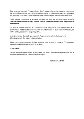 C'est ainsi que le conseil s'est vu solliciter (Ce n'est pas réellement une saisine) récemment
par des médecins dans le cadre de projets de recherche en collaboration avec des centres ou
des laboratoires étrangers, pour délivrer un aval indispensable à l'agrément de ces projets.
Cette "saisine" inattendue a, entraîné un débat et dans les prochains jours on verra
l'installation de comités locaux d'éthique dans les structures universitaires, hospitaliers et
de recherche.
Les avis et recommandations du conseil devraient être portés à la connaissance et la
communauté médicale et scientifique par le canal de revues, de journées d’informations, de
tables rondes, de conférences grand public….
Le projet, non pas d’un code qui risquerait d’aggraver encore la confusion avec la
déontologie, mais d’in recueil est souhaitable.
Il peut constituer un document de base pour tous ceux, amenées à enseigner l’éthique et en
particulier aux étudiants en science de la santé.
CONCLUSION
L’action du conseil se situe dans le long terme, ses efforts doivent viser à promouvoir par la
réflexion te l’information, une culture de l’éthique.
Professeur Y.MEHDI
 