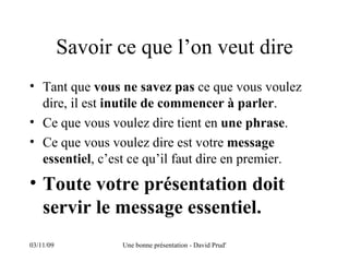 Savoir ce que l’on veut dire Tant que  vous ne savez pas  ce que vous voulez dire, il est  inutile de commencer à parler . Ce que vous voulez dire tient en  une phrase . Ce que vous voulez dire est votre  message essentiel , c’est ce qu’il faut dire en premier. Toute votre présentation doit servir le message essentiel. 