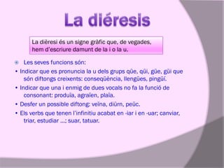 La dièresi és un signe gràfic que, de vegades,
hem d’escriure damunt de la i o la u.
Les seves funcions són:
• Indicar que es pronuncia la u dels grups qüe, qüi, güe, güi que
són diftongs creixents: conseqüència, llengües, pingüí.
• Indicar que una i enmig de dues vocals no fa la funció de
consonant: produïa, agraïen, plaïa.
• Desfer un possible diftong: veïna, diürn, peüc.
• Els verbs que tenen l’infinitiu acabat en -iar i en -uar; canviar,
triar, estudiar ...; suar, tatuar.


 