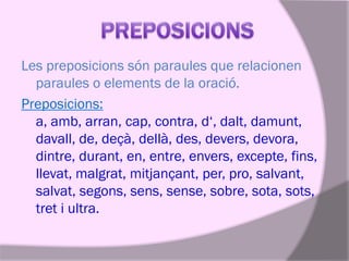 Les preposicions són paraules que relacionen
paraules o elements de la oració.
Preposicions:
a, amb, arran, cap, contra, d‘, dalt, damunt,
davall, de, deçà, dellà, des, devers, devora,
dintre, durant, en, entre, envers, excepte, fins,
llevat, malgrat, mitjançant, per, pro, salvant,
salvat, segons, sens, sense, sobre, sota, sots,
tret i ultra.

 