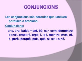 Les conjuncions són paraules que uneixen
paraules o oracions.
Conjuncions:
ans, ara, baldament, bé, car, com, dementre,
doncs, emperò, ergo, i, idò, mentre, mes, ni,
o, però, perquè, puix, que, si, sia i sinó.

 