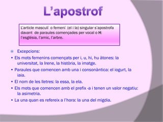 L’article masculí o femení (el i la) singular s’apostrofa
davant de paraules començades per vocal o H:
l’església, l’amic, l’arbre.

Excepcions:
• Els mots femenins començats per i, u, hi, hu àtones: la
universitat, la Irene, la història, la imatge.
• Paraules que comencen amb una i consonàntica: el iogurt, la
iaia.
• El nom de les lletres: la essa, la ela.
• Els mots que comencen amb el prefix -a i tenen un valor negatiu:
la asimetria.
• La una quan es refereix a l’hora: la una del migdia.


 