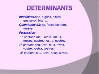 Indefinits:Cada, alguns, altres,
qualsevol, tota, …
Quantitatius:Molta, força, bastant,
massa.
Possessius:
1ª persona:meu, meva, meus,
meves, nostre, nostra, nostres.
2ª persona:teu, teva, teus, teves,
vostre, vostra, vostres.
3ª persona:seu, seva, seus, seves.

 