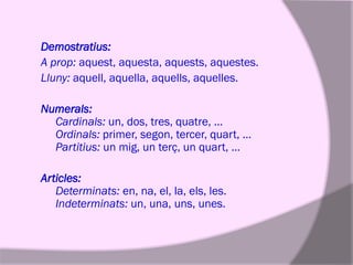 Demostratius:
A prop: aquest, aquesta, aquests, aquestes.
Lluny: aquell, aquella, aquells, aquelles.
Numerals:
Cardinals: un, dos, tres, quatre, …
Ordinals: primer, segon, tercer, quart, …
Partitius: un mig, un terç, un quart, …

Articles:
Determinats: en, na, el, la, els, les.
Indeterminats: un, una, uns, unes.

 