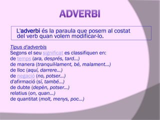 L'adverbi és la paraula que posem al costat
del verb quan volem modificar-lo.
Tipus d'adverbis
Segons el seu significat es classifiquen en:
de temps (ara, després, tard...)
de manera (tranquil·lament, bé, malament...)
de lloc (aquí, darrere...)
de negació (no, potser...)
d'afirmació (sí, també...)
de dubte (depèn, potser...)
relatius (on, quan...)
de quantitat (molt, menys, poc...)

 
