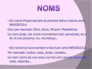 Els noms Propis sempre la primera lletra s’escriu amb
MAJÙSCULA.
Com per exemple: Ebre, Anna, Ricard i Pedraforca.
Un nom propi, els noms normalment són personals, es a
dir d’una persona, riu, muntanya...
•

Els noms Comuns sempre s’escriuen amb MINÚSCULA.
Per exemple: cadira, casa, jersei, carpeta...
Un nom comú és una cosa normal com ara les peces de
roba, objectes...
•

 