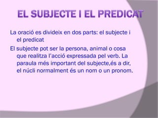 La oració es divideix en dos parts: el subjecte i
el predicat
El subjecte pot ser la persona, animal o cosa
que realitza l’acció expressada pel verb. La
paraula més important del subjecte,és a dir,
el núcli normalment és un nom o un pronom.

 