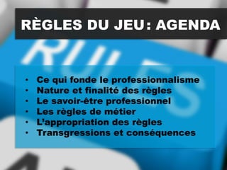 RÈGLES DU JEU: AGENDA
• Ce qui fonde le professionnalisme
• Nature et finalité des règles
• Le savoir-être professionnel
• Les règles de métier
• L’appropriation des règles
• Transgressions et conséquences
 