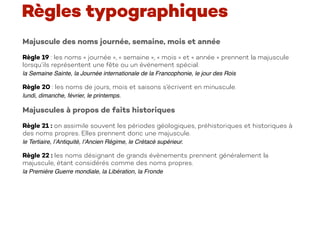 Majuscule des noms journée, semaine, mois et année
Règle 19 : les noms « journée », « semaine », « mois » et « année » prennent la majuscule
lorsqu’ils représentent une fête ou un événement spécial.
la Semaine Sainte, la Journée internationale de la Francophonie, le jour des Rois
Règle 20 : les noms de jours, mois et saisons s’écrivent en minuscule.
lundi, dimanche, février, le printemps.
Majuscules à propos de faits historiques
Règle 21 : on assimile souvent les périodes géologiques, préhistoriques et historiques à
des noms propres. Elles prennent donc une majuscule.
le Tertiaire, l’Antiquité, l’Ancien Régime, le Crétacé supérieur.
Règle 22 : les noms désignant de grands évènements prennent généralement la
majuscule, étant considérés comme des noms propres.
la Première Guerre mondiale, la Libération, la Fronde
Règles typographiques
 