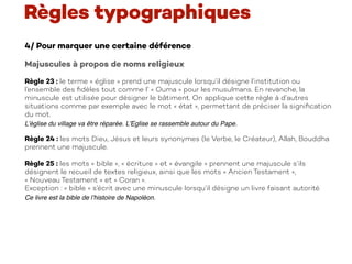 4/ Pour marquer une certaine déférence
Majuscules à propos de noms religieux
Règle 23 : le terme « église » prend une majuscule lorsqu’il désigne l’institution ou
l’ensemble des ﬁdèles tout comme l’ « Ouma » pour les musulmans. En revanche, la
minuscule est utilisée pour désigner le bâtiment. On applique cette règle à d’autres
situations comme par exemple avec le mot « état », permettant de préciser la signiﬁcation
du mot.
L’église du village va être réparée. L’Eglise se rassemble autour du Pape.
Règle 24 : les mots Dieu, Jésus et leurs synonymes (le Verbe, le Créateur), Allah, Bouddha
prennent une majuscule.
Règle 25 : les mots « bible », « écriture » et « évangile » prennent une majuscule s’ils
désignent le recueil de textes religieux, ainsi que les mots « Ancien Testament »,
« Nouveau Testament » et « Coran ».
Exception : « bible » s’écrit avec une minuscule lorsqu’il désigne un livre faisant autorité.
Ce livre est la bible de l’histoire de Napoléon.
Règles typographiques
 