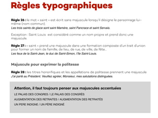 Règle 26 : le mot « saint » est écrit sans majuscule lorsqu’il désigne le personnage lui-
même (nom commun).
Les trois saints de glace sont saint Mamère, saint Pancrace et saint Servais.
Exception : Saint Louis est considéré comme un nom propre et prend donc une
majuscule.
Règle 27 : « saint » prend une majuscule dans une formation composée d’un trait d’union
pour former un nom de famille, de lieu, de rue, de ville, de fête…
Les feux de la Saint-Jean, le duc de Saint-Simon, l’île Saint-Louis.
Majuscule pour exprimer la politesse
Règle 28 : les titres honoriﬁques et les appellations de politesse prennent une majuscule.
J’ai parlé au Président. Veuillez agréer, Monsieur, mes salutations distinguées.
Règles typographiques
Attention, il faut toujours penser aux majuscules accentuées
LE PALAIS DES CONGRES / LE PALAIS DES CONGRÈS

AUGMENTATION DES RETRAITES / AUGMENTATION DES RETRAITÉS

UN PERE INDIGNE / UN PÈRE INDIGNÉ 
 