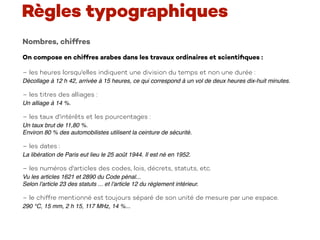 Nombres, chiffres
On compose en chiffres arabes dans les travaux ordinaires et scientiﬁques :  
– les heures lorsqu'elles indiquent une division du temps et non une durée :
Décollage à 12 h 42, arrivée à 15 heures, ce qui correspond à un vol de deux heures dix-huit minutes.
– les titres des alliages :
Un alliage à 14 %.
– les taux d'intérêts et les pourcentages :
Un taux brut de 11,80 %. 
Environ 80 % des automobilistes utilisent la ceinture de sécurité.
– les dates :
La libération de Paris eut lieu le 25 août 1944. Il est né en 1952.
– les numéros d'articles des codes, lois, décrets, statuts, etc.
Vu les articles 1621 et 2890 du Code pénal... 
Selon l'article 23 des statuts ... et l'article 12 du règlement intérieur.
– le chiffre mentionné est toujours séparé de son unité de mesure par une espace.
290 °C, 15 mm, 2 h 15, 117 MHz, 14 %...
Règles typographiques
 
