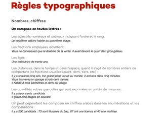 Nombres, chiffres
On compose en toutes lettres :  
Les adjectifs numéraux et ordinaux indiquant l'ordre et le rang :
Le troisième adjoint habite au quatrième étage.
Les fractions employées isolément :
Vous ne connaissez que le dixième de la vérité. Il avait dévoré le quart d'un gros gâteau.
Les âges :
Une institutrice de trente ans.
Les distances, dans le temps et dans l'espace, quand il s'agit de nombres entiers ou
comportant les fractions usuelles (quart, demi, tiers, etc.) :
Il y a soixante-cinq ans, ton grand-père venait au monde. Il arrivera dans cinq minutes. 
Vous trouverez un garage à trois cent mètres. 
Il habite à trois kilomètres et demi du village.
Les quantités autres que celles qui sont exprimées en unités de mesures :
Il y a deux cents candidats. 
Il gravit cinq étages en courant.
On peut cependant les composer en chiffres arabes dans les énumérations et les
comparaisons :
Il y a 200 candidats : 73 sont titulaires du bac, 87 ont une licence et 40 une maîtrise.
Règles typographiques
 