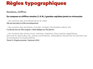 Nombres, chiffres
On compose en chiffres romains ( I, II, III...) grandes capitales jamais en minuscules
– les numéros des arrondissements de villes :
Elle est née dans le XIVe arrondissement.
– les numéros des dynasties, conciles, congrès, olympiades, salons, etc. :
Il a été élu lors du XVe congrès. Il était délégué au IIIe plénum.
– les numéros des tomes, livres, volumes, chapitres, titres, parties, appendices,
documents, fascicules, etc., pièces justiﬁcatives ; à l'exception de premier et première, qui
se composent en toutes lettres :
Tome III. Chapitre premier. Fascicule XXVI.
 
Règles typographiques
 