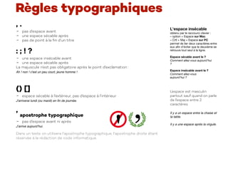 Règles typographiques
, .
- pas d’espace avant
- une espace sécable après
- pas de point à la ﬁn d’un titre
: ; ! ?
- une espace insécable avant
- une espace sécable après
La majuscule n’est pas obligatoire après le point d’exclamation :
Ah ! non ! c'est un peu court, jeune homme !
() []
- espace sécable à l’extérieur, pas d’espace à l’intérieur
J'arriverai lundi (ou mardi) en ﬁn de journée.
’ apostrophe typographique
- pas d’espace avant ni après
J’arrive aujourd’hui.
Dans un texte on utilisera l’apostrophe typographique, l’apostrophe droite étant
réservée à la rédaction de code informatique.
L'espace insécable 

obtenu par le raccourci clavier : 

– option + Espace sur Mac 

– Crtl + Maj + Espace sur PC 

permet de lier deux caractères entre
eux aﬁn d'éviter que le deuxième se
retrouve tout seul à la ligne.

Espace sécable avant le ?
Comment allez-vous aujourd’hui  
?
Espace insécable avant le ?
Comment allez-vous
aujourd’hui ?
L’espace est masculin
partout sauf quand on parle
de l’espace entre 2
caractères.
Il y a un espace entre la chaise et
la table.
Il y a une espace après la virgule.
 
