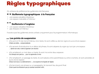 On utilisera de préférence les guillemets à la française.
« » Guillemets typographiques à la française
- une espace sécable à l’extérieur
- une espace insécable à l’intérieur
“ ” Guillemets à l’anglaise
- une espace sécable à l’extérieur
- pas d’espace à l’intérieur
Il existe aussi les guillemets droits utilisés uniquement pour la programmation informatique.
… Les points de suspension
- s'ils sont en ﬁn de mot à l'intérieur d'un texte, ils sont collés au dernier signe et suivis d'une espace :  
C'était une lettre... compromettante.
- s'ils servent d'introduction à un début de phrase, ils sont séparés du signe qui suit par une espace :  
... Après tout cela, il devra organiser une réunion. 
- s'ils remplacent un mot dans un texte, ils sont mis entre deux espaces :  
Il lui ﬂanqua son pied au ... pour lui apprendre à vivre.
- s'ils remplacent un passage du texte, ils sont placés entre parenthèses ou entre crochets, et sont précédés et
suivis d'une espace :  
Chacun de nous a vu distinctement [ ... ] la coupole et la façade de l'église.
- s'ils terminent une phrase ou un paragraphe, ils tiennent lieu de point ﬁnal.  
C'est à partir de Khartoum que je voudrais remonter le Nil...
Règles typographiques
 