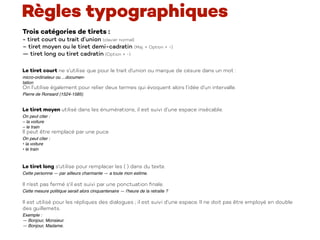 Trois catégories de tirets :
- tiret court ou trait d’union (clavier normal)
– tiret moyen ou le tiret demi-cadratin (Maj. + Option + -) 
— tiret long ou tiret cadratin (Option + -)
Le tiret court ne s'utilise que pour le trait d'union ou marque de césure dans un mot :  
micro-ordinateur ou ...documen-
tation 
On l’utilise également pour relier deux termes qui évoquent alors l’idée d’un intervalle.
Pierre de Ronsard (1524-1585)
Le tiret moyen utilisé dans les énumérations, il est suivi d’une espace insécable.
On peut citer :
– la voiture 
– le train
Il peut être remplacé par une puce
On peut citer :
• la voiture 
• le train
Le tiret long s'utilise pour remplacer les ( ) dans du texte.
Cette personne — par ailleurs charmante — a toute mon estime.
 
Il n'est pas fermé s'il est suivi par une ponctuation ﬁnale.
Cette mesure politique serait alors cinquantenaire — l'heure de la retraite ?
 
Il est utilisé pour les répliques des dialogues ; il est suivi d’une espace. Il ne doit pas être employé en double
des guillemets.
Exemple :
— Bonjour, Monsieur.
— Bonjour, Madame.
Règles typographiques
 