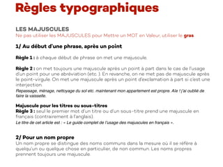 LES MAJUSCULES
Ne pas utiliser les MAJUSCULES pour Mettre un MOT en Valeur, utiliser le gras.
1/ Au début d’une phrase, après un point
Règle 1 : à chaque début de phrase on met une majuscule.
Règle 2 : on met toujours une majuscule après un point à part dans le cas de l’usage
d’un point pour une abréviation (etc. ). En revanche, on ne met pas de majuscule après
le point-virgule. On met une majuscule après un point d’exclamation à part si c’est une
interjection.
Repassage, ménage, nettoyage du sol etc. maintenant mon appartement est propre. Aïe ! j’ai oublié de
faire la vaisselle.
Majuscule pour les titres ou sous-titres
Règle 3 : seul le premier mot d’un titre ou d’un sous-titre prend une majuscule en
français (contrairement à l’anglais).
Le titre de cet article est : « Le guide complet de l’usage des majuscules en français ».
2/ Pour un nom propre
Un nom propre se distingue des noms communs dans la mesure où il se réfère à
quelqu’un ou quelque chose en particulier, de non commun. Les noms propres
prennent toujours une majuscule.
Règles typographiques
 