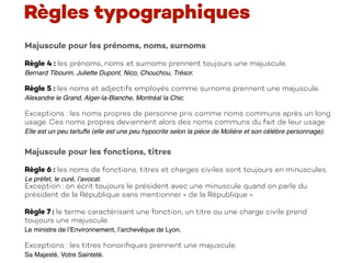 Majuscule pour les prénoms, noms, surnoms
Règle 4 : les prénoms, noms et surnoms prennent toujours une majuscule.
Bernard Tibourin, Juliette Dupont, Nico, Chouchou, Trésor.
Règle 5 : les noms et adjectifs employés comme surnoms prennent une majuscule.
Alexandre le Grand, Alger-la-Blanche, Montréal la Chic.
Exceptions : les noms propres de personne pris comme noms communs après un long
usage. Ces noms propres deviennent alors des noms communs du fait de leur usage.
Elle est un peu tartuffe (elle est une peu hypocrite selon la pièce de Molière et son célèbre personnage).
Règles typographiques
Majuscule pour les fonctions, titres
Règle 6 : les noms de fonctions, titres et charges civiles sont toujours en minuscules.
Le préfet, le curé, l’avocat.
Exception : on écrit toujours le président avec une minuscule quand on parle du
président de la République sans mentionner « de la République ».
Règle 7 : le terme caractérisant une fonction, un titre ou une charge civile prend
toujours une majuscule.
Le ministre de l’Environnement, l’archevêque de Lyon.
Exceptions : les titres honoriﬁques prennent une majuscule.
Sa Majesté, Votre Sainteté.
 