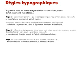 Majuscule pour les noms d’organisation (associations, noms
d’établissement, ministères…)
Règle 12 : les noms d’organismes qui ne sont pas uniques ne prennent pas de majuscule.
Le conseil général, le ministère, le lycée, le musée…
Exception : les mots Secrétariat et Département prennent une majuscule.
Le Secrétariat à la jeunesse du Québec, le Département d’économie de Sciences Po.
Règle 13 : si les noms d’organismes non uniques sont suivis par un nom propre ou un nom
de spécialisation, alors celui-ci prend une majuscule.
La cour d’appel de Versailles, la mairie de Paris, le ministère de la Culture…
Règle 14 : si un organisme est unique, alors il prend une majuscule.
L’Académie française, la Bibliothèque nationale, la Haute Cour de justice…
Règles typographiques
 