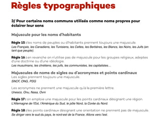 3/ Pour certains noms communs utilisés comme noms propres pour
éclairer leur sens
Majuscule pour les noms d’habitants
Règle 15 : les noms de peuples ou d’habitants prennent toujours une majuscule.
Les Français, les Canadiens, les Tunisiens, les Celtes, les Berbères, les Blancs, les Noirs, les Juifs (en
tant que peuple).
Règle 16 : en revanche on n’utilise pas de majuscule pour les groupes religieux, adeptes
d’une doctrine ou d’une idéologie.
Les musulmans, les chrétiens, les juifs, les communistes, les capitalistes…
Majuscules de noms de sigles ou d’acronymes et points cardinaux
Les sigles prennent toujours une majuscule.
SNCF, ONG, PDG
Les acronymes ne prennent une majuscule qu’à la première lettre.
Unesco, Onu, Nasa, Ovni
Règle 17 : on emploie une majuscule pour les points cardinaux désignant une région.
L’Allemagne de l’Est, l’Amérique du Sud, le pôle Nord, la Corée du Nord.
Règle 18 : les points cardinaux désignant une orientation ne prennent pas de majuscule.
Se diriger vers le sud du pays, le nord-est de la France. Allons vers l’est.
Règles typographiques
 
