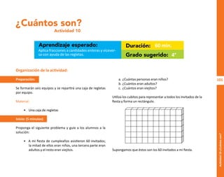 101
Actividad
10-¿Cuántos
son?
¿Cuántos son?
Actividad 10
Aprendizaje esperado: Duración:
Grado sugerido:
Aplica fracciones a cantidades enteras y vicever-
sa con ayuda de las regletas.
60 min.
4°
Organización de la actividad:
Preparación:
Se formarán seis equipos y se repartirá una caja de regletas
por equipo.
Material:
• Una caja de regletas
Inicio: (5 minutos)
Proponga el siguiente problema y guíe a los alumnos a la
solución:
• A mi fiesta de cumpleaños asistieron 60 invitados;
la mitad de ellos eran niños, una tercera parte eran
adultos y el resto eran viejitos.
a. ¿Cuántas personas eran niños?
b. ¿Cuántos eran adultos?
c. ¿Cuántos eran viejitos?
Utiliza los cubitos para representar a todos los invitados de la
fiesta y forma un rectángulo.
Supongamos que éstos son los 60 invitados a mi fiesta.
O
b
r
a
p
r
o
t
e
g
i
d
a
p
o
r
s
e
p
-
i
n
d
a
u
t
o
r
R
e
g
i
s
t
r
o
P
ú
b
l
i
c
o
0
3
-
2
0
1
2
-
0
3
0
6
1
1
0
9
1
6
0
0
-
0
1
0
3
-
2
0
1
2
-
0
3
0
6
1
1
0
6
5
9
0
0
-
0
1
L
a
P
i
r
a
t
e
r
í
a
e
s
u
n
d
e
l
i
t
o
"
 