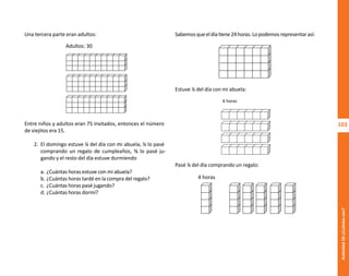 103
Actividad
10-¿Cuántos
son?
Sabemosqueeldíatiene24horas.Lopodemosrepresentarasí:
Estuve ¼ del día con mi abuela:
Pasé ⅙ del día comprando un regalo:
Una tercera parte eran adultos:
Entre niños y adultos eran 75 invitados, entonces el número
de viejitos era 15.
2. El domingo estuve ¼ del día con mi abuela, ⅙ lo pasé
comprando un regalo de cumpleaños, ⅜ lo pasé ju-
gando y el resto del día estuve durmiendo
a. ¿Cuántas horas estuve con mi abuela?
b. ¿Cuántas horas tardé en la compra del regalo?
c. ¿Cuántas horas pasé jugando?
d. ¿Cuántas horas dormí?
Adultos: 30
4 horas
6 horas
O
b
r
a
p
r
o
t
e
g
i
d
a
p
o
r
s
e
p
-
i
n
d
a
u
t
o
r
R
e
g
i
s
t
r
o
P
ú
b
l
i
c
o
0
3
-
2
0
1
2
-
0
3
0
6
1
1
0
9
1
6
0
0
-
0
1
0
3
-
2
0
1
2
-
0
3
0
6
1
1
0
6
5
9
0
0
-
0
1
L
a
P
i
r
a
t
e
r
í
a
e
s
u
n
d
e
l
i
t
o
"
 